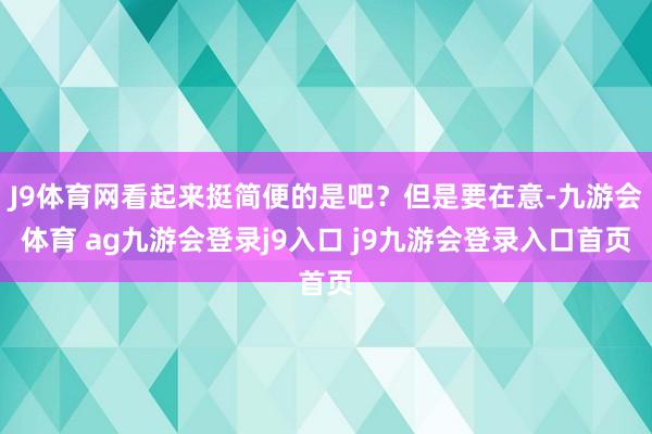 J9体育网看起来挺简便的是吧？但是要在意-九游会体育 ag九游会登录j9入口 j9九游会登录入口首页