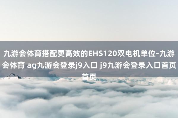 九游会体育搭配更高效的EHS120双电机单位-九游会体育 ag九游会登录j9入口 j9九游会登录入口首页