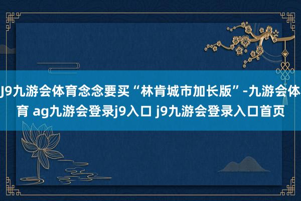 J9九游会体育念念要买“林肯城市加长版”-九游会体育 ag九游会登录j9入口 j9九游会登录入口首页