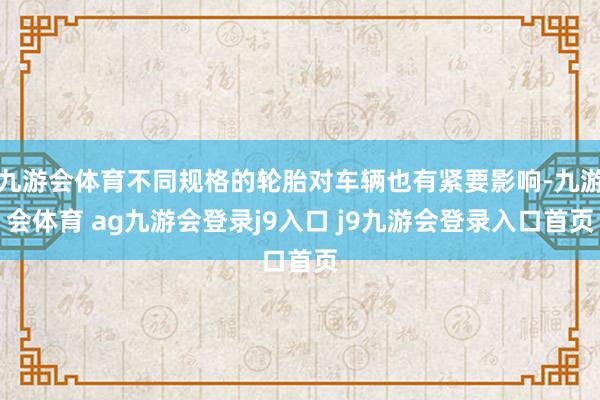 九游会体育不同规格的轮胎对车辆也有紧要影响-九游会体育 ag九游会登录j9入口 j9九游会登录入口首页