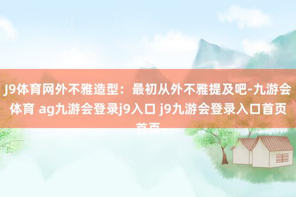 J9体育网外不雅造型：最初从外不雅提及吧-九游会体育 ag九游会登录j9入口 j9九游会登录入口首页