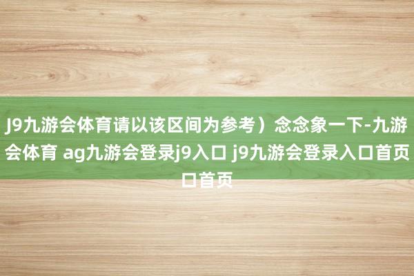 J9九游会体育请以该区间为参考）念念象一下-九游会体育 ag九游会登录j9入口 j9九游会登录入口首页