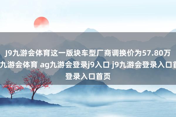 J9九游会体育这一版块车型厂商调换价为57.80万元-九游会体育 ag九游会登录j9入口 j9九游会登录入口首页