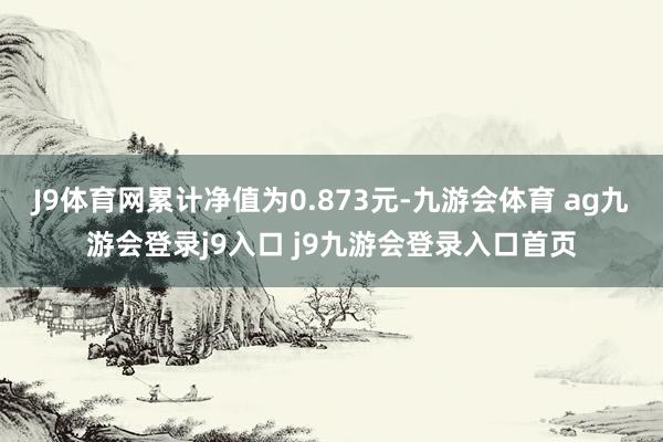 J9体育网累计净值为0.873元-九游会体育 ag九游会登录j9入口 j9九游会登录入口首页