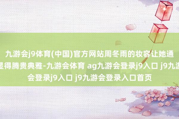 九游会j9体育(中国)官方网站周冬雨的妆容让她通盘东说念主时而显得腾贵典雅-九游会体育 ag九游会登录j9入口 j9九游会登录入口首页