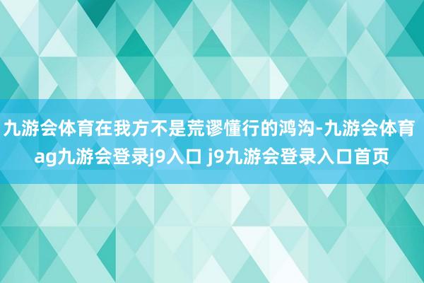 九游会体育在我方不是荒谬懂行的鸿沟-九游会体育 ag九游会登录j9入口 j9九游会登录入口首页