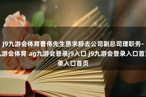 J9九游会体育曹伟先生恳求辞去公司副总司理职务-九游会体育 ag九游会登录j9入口 j9九游会登录入口首页