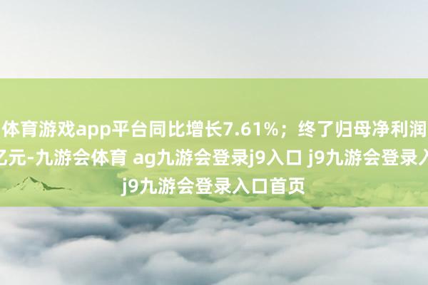 体育游戏app平台同比增长7.61%；终了归母净利润76.00亿元-九游会体育 ag九游会登录j9入口 j9九游会登录入口首页