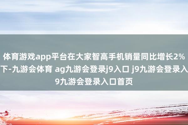 体育游戏app平台在大家智高手机销量同比增长2%的布景下-九游会体育 ag九游会登录j9入口 j9九游会登录入口首页