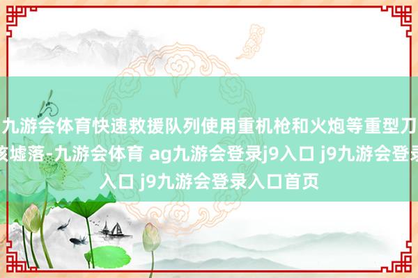 九游会体育快速救援队列使用重机枪和火炮等重型刀兵紧迫了该墟落-九游会体育 ag九游会登录j9入口 j9九游会登录入口首页