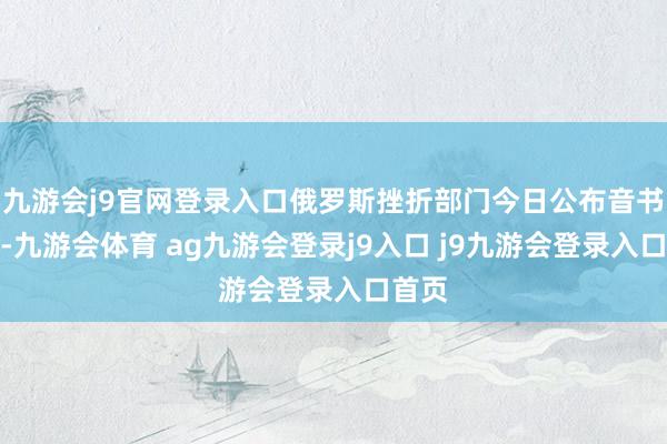 九游会j9官网登录入口俄罗斯挫折部门今日公布音书示意-九游会体育 ag九游会登录j9入口 j9九游会登录入口首页